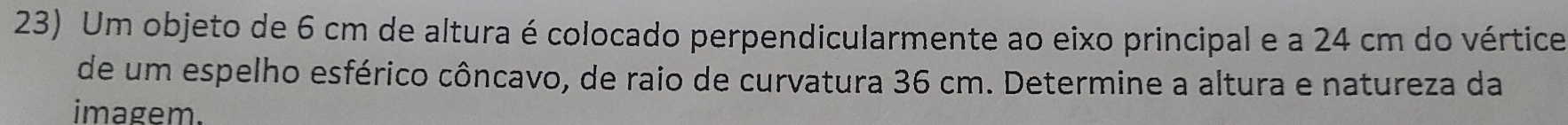 Um objeto de 6 cm de altura é colocado perpendicularmente ao eixo principal e a 24 cm do vértice 
de um espelho esférico côncavo, de raio de curvatura 36 cm. Determine a altura e natureza da 
imagem.