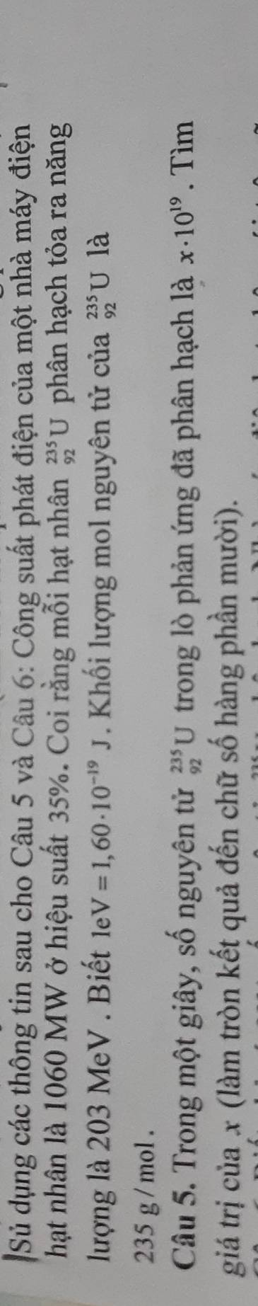 Sử dụng các thông tin sau cho Câu 5 và Câu 6: Công suất phát điện của một nhà máy điện 
hạt nhân là 1060 MW ở hiệu suất 35%. Coi rằng mỗi hạt nhân _(92)^(235)U phân hạch tỏa ra năng 
lượng là 203 MeV . Biết 1 V=1,60· 10^(-19)J. Khối lượng mol nguyên tử của _(92)^(235)U là
235 g / mol. 
Câu 5. Trong một giây, số nguyên tử _(92)^(235)U trong lò phản ứng đã phân hạch là x· 10^(19). Tìm 
giá trị của x (làm tròn kết quả đến chữ số hàng phần mười).