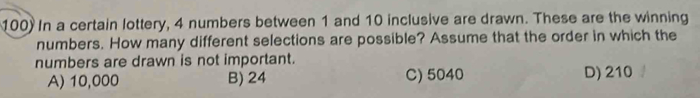 In a certain lottery, 4 numbers between 1 and 10 inclusive are drawn. These are the winning
numbers. How many different selections are possible? Assume that the order in which the
numbers are drawn is not important.
A) 10,000 B) 24 C) 5040 D) 210