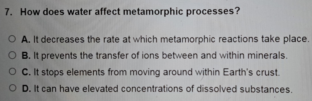 How does water affect metamorphic processes?
A. It decreases the rate at which metamorphic reactions take place.
B. It prevents the transfer of ions between and within minerals.
C. It stops elements from moving around within Earth's crust.
D. It can have elevated concentrations of dissolved substances.