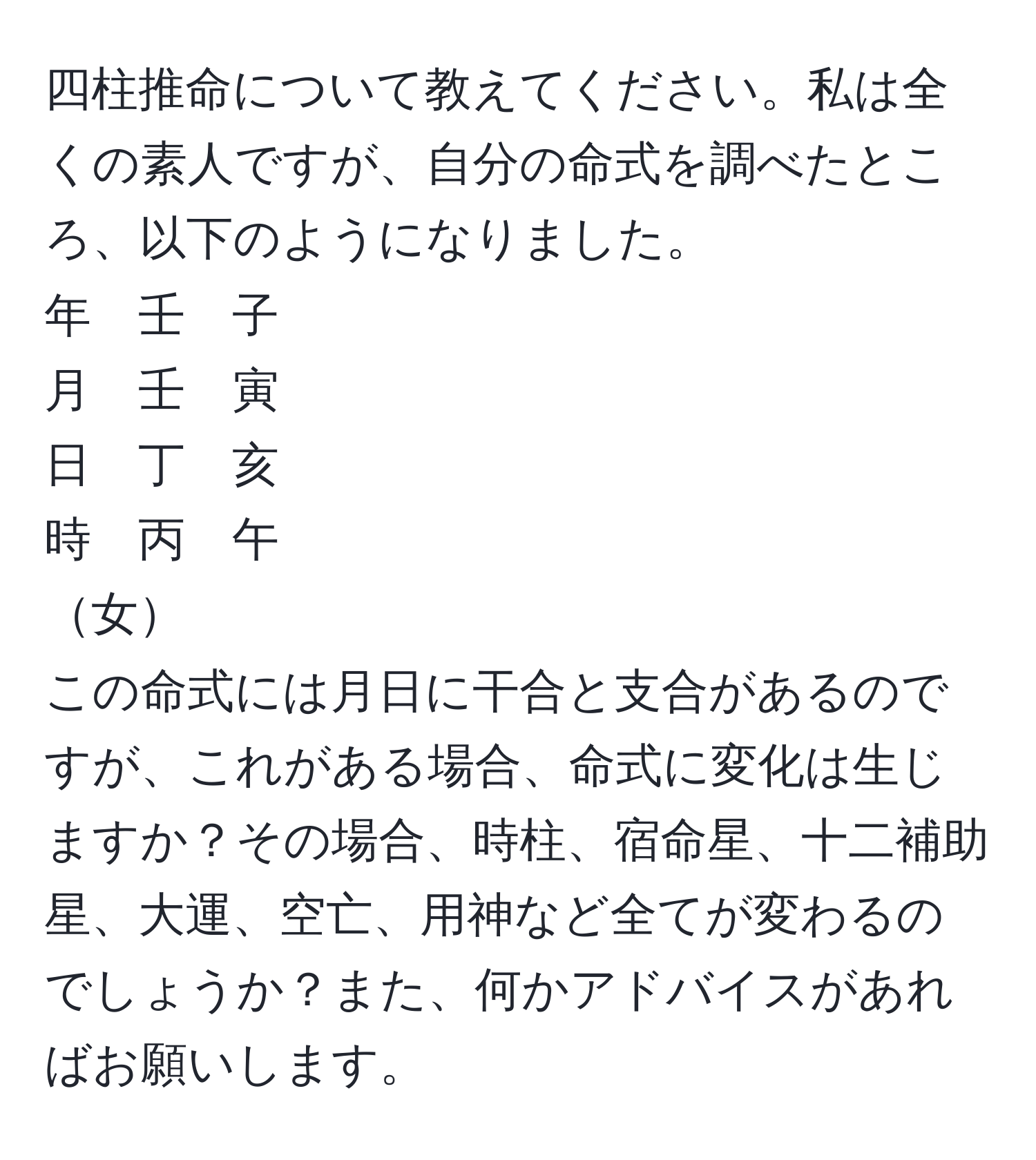 四柱推命について教えてください。私は全くの素人ですが、自分の命式を調べたところ、以下のようになりました。  
年　壬　子  
月　壬　寅  
日　丁　亥  
時　丙　午  
女  
この命式には月日に干合と支合があるのですが、これがある場合、命式に変化は生じますか？その場合、時柱、宿命星、十二補助星、大運、空亡、用神など全てが変わるのでしょうか？また、何かアドバイスがあればお願いします。