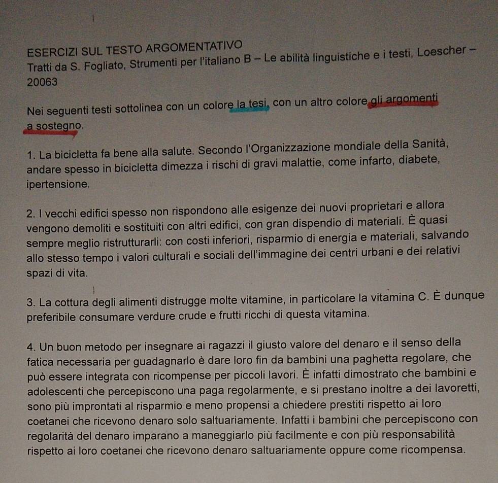 ESERCIZI SUL TESTO ARGOMENTATIVO
Tratti da S. Fogliato, Strumenti per l’italiano B - Le abilità linguistiche e i testi, Loescher -
20063
Nei seguenti testi sottolinea con un colore la tesi, con un altro colore gli argomenti
a sostegno.
1. La bicicletta fa bene alla salute. Secondo l'Organizzazione mondiale della Sanità,
andare spesso in bicicletta dimezza i rischi di gravi malattie, come infarto, diabete,
ipertensione.
2. I vecchi edifici spesso non rispondono alle esigenze dei nuovi proprietari e allora
vengono demoliti e sostituiti con altri edifici, con gran dispendio di materiali. È quasi
sempre meglio ristrutturarli: con costi inferiori, risparmio di energia e materiali, salvando
allo stesso tempo i valori culturali e sociali dell’immagine dei centri urbani e dei relativi
spazi di vita.
3. La cottura degli alimenti distrugge molte vitamine, in particolare la vitamina C. È dunque
preferibile consumare verdure crude e frutti ricchi di questa vitamina.
4. Un buon metodo per insegnare ai ragazzi il giusto valore del denaro e il senso della
fatica necessaria per guadagnarlo è dare loro fin da bambini una paghetta regolare, che
può essere integrata con ricompense per piccoli lavori. É infatti dimostrato che bambini e
adolescenti che percepiscono una paga regolarmente, e si prestano inoltre a dei lavoretti,
sono più improntati al risparmio e meno propensi a chiedere prestiti rispetto ai loro
coetanei che ricevono denaro solo saltuariamente. Infatti i bambini che percepiscono con
regolarità del denaro imparano a maneggiarlo più facilmente e con più responsabilità
rispetto ai loro coetanei che ricevono denaro saltuariamente oppure come ricompensa.