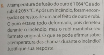 §. A temperatura de fusão do ouro é 1064°C e ado 
rubi é 2053°C. Após um incêndio, foram encon- 
trados os restos de um anel feito de ouro e rubi. 
O ouro estava todo deformado, pois derreteu 
durante o incêndio, mas o rubi mantinha seu 
formato original. O que se pode afirmar sobre 
a temperatura das chamas durante o incêndio? 
Justifique sua resposta.