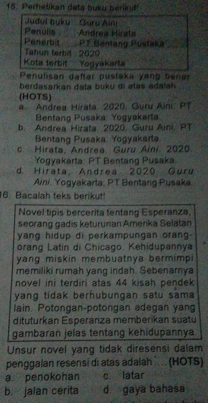 Perhatikan deta buku benkuf!
Judul buku Guru Aini
Penulis Andrea Hirata
Penerbit PT Bentang Pustaká_
Tahun terbit : 2020
Kota terbit Yogyakarta
Penulisan daftar pustaka yang benar
berdasarkan data buku di atas adalah
(HOTS)
a. Andrea Hirata, 2020, Guru Aini, PT
Bentang Pusaka Yogyakarta
b. Andrea Hirata 2020. Guru Aini, PT
Bentang Pusaka: Yogyakarta
c. Hirata, Andrea. Guru Aini. 2020.
Yogyakärta: PT Bentang Pusaka
d. Hirata, Andrea 2020. Guru
Aini. Yogyakarta; PT Bentang Pusaka.
16. Bacalah teks berikut!
Novel tipis bercerita tentang Esperanza,
seorang gadis keturunan Amerika Selatan
yang hidup di perkampungan orang-
orang Latin di Chicago. Kehidupannya
yang miskin membuatnya bermimpi
memiliki rumah yang indah. Sebenarnya
novel ini terdiri atas 44 kisah pendek
yang tidak berhubungan satu sama
lain. Potongan-potongan adegan yang
dituturkan Esperanza memberikan suatu
gambaran jelas tentang kehidupannya.
Unsur novel yang tidak diresensi dalam
penggalan resensí di atas adalah .... (HOTS)
a. penokohan c. latar
b. jalan cerita d gaya bahasa