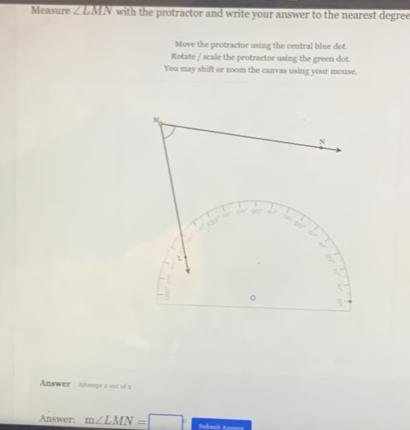 Measure ∠ LMN with the protractor and write your answer to the nearest degree 
Move the protractor using the central blue dot. 
Rotate / scale the protractor using the green dot. 
You may shift or zoom the canvas using your mouse.
M
N
90°
60°
L
Answer Attempt 2 out of 2 
Answer: m∠ LMN=□°