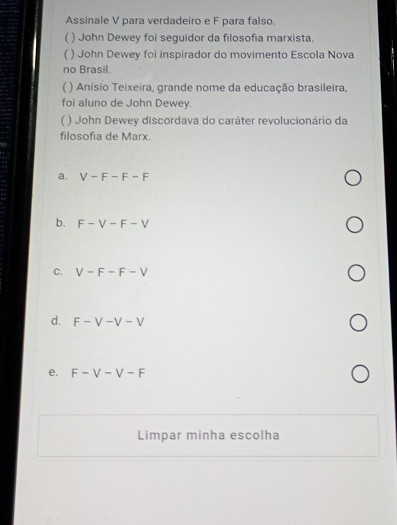 Assinale V para verdadeiro e F para falso.
( ) John Dewey foi seguidor da filosofia marxista.
( ) John Dewey foi inspirador do movimento Escola Nova
no Brasil.
) Anísio Teixeira, grande nome da educação brasileira,
foi aluno de John Dewey.
( ) John Dewey discordava do caráter revolucionário da
filosofia de Marx.
a. V-F-F-F
b. F-V-F-V
C. V-F-F-V
d. F-V-V-V
e. F-V-V-F
Limpar minha escolha