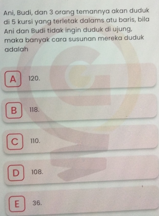 Ani, Budi, dan 3 orang temannya akan duduk
di 5 kursi yang terletak dalams atu baris, bila
Ani dan Budi tidak ingin duduk di ujung,
maka banyak cara susunan mereka duduk
adalah
A 120.
B 118.
C 110.
D 108.
E 36.