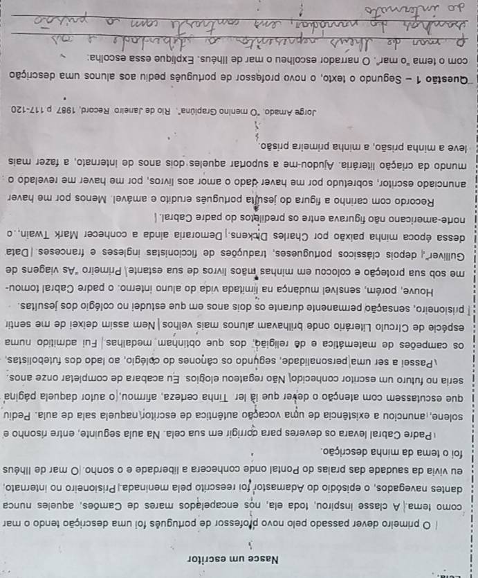 Nasce um escritor
O primeiro dever passado pelo novo professor de português foi uma descrição tendo o mar
como tema. A classe inspirou, toda ela, nos encapelados mares de Camões, aqueles nunca
dantes navegados, o episódio do Adamastor foi reescrito pela meninada.|Prisioneiro no internato,
eu vivia da saudade das praias do Pontal onde conhecera a liberdade e o sonho.|O mar de Ilhéus
foi o tema da minha descrição.
Padre Cabral levara os deveres para corrigir em sua cela. Na aula seguinte, entre risonho e
solene, anunciou a existência de uma vocação autêntica de escritor naquela sala de aula. Pediu
que escutassem com atenção o dever que ià ler. Tinha certeza, afirmou, o autor daquela página
seria no futuro um escritor conhecido Não regateou elogios. Eu acabara de completar onze anos.
Passei a ser uma personalidade, segúndo os cânones do colégio, ao lado dos futebolistas,
os campeões de matemática e de religião, dos que obtinham medalhas.  Fui admitido numa
espécie de Círculo Literário onde brilhavam alunos mais velhos|Nem assim deixei de me sentir
* prisioneiro, sensação permanente durante os dois anos em que estudei no colégio dos jesuítas.
Houve, porém, sensível mudança na limitada vida do aluno interno. o padre Cabral tomou-
me sob sua proteção e colocou em minhas mãos livros de sua estante, Primeiro "As viagens de
Gulliver' depois clássicos portugueses, traduções de ficcionistas ingleses e franceses |Data
dessa época minha paixão por Charles Dickens. Demoraria ainda a conhecer Mark Twain,.o
norte-americano não figurava entre os prediletos do padre Cabral. 
Recordo com carinho a figura do jesulta português erudito e amável. Menos por me haver
anunciado escritor, sobretudo por me haver dado o amor aos livros, por me haver me revelado o
mundo da criação literária. Ajudou-me a suportar aqueles dois anos de internato, a fazer mais
leve a minha prisão, a minha primeira prisão.
Jorge Amado. "O menino Grapiúna". Rio de Janeiro Record, 1987 p.117-120
Questão 1 - Segundo o texto, o novo professor de português pediu aos alunos uma descrição
com o tema "o mar". O narrador escolheu o mar de Ilhéus. Explique essa escolha:
_
_