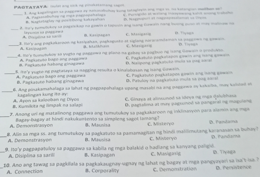 PAGTATAYA: Isulat ang titik ng pinakatamang sagot.
_1. Ang kagalingan sa paggawa ay naisasabuhay kung tataglayin ang mga ss. na katangian maliban sa?
A. Pagsasabuhay ng mga pagpapahalaga C. Pursigido at walang inaayawang kahit anong trabaho
B. Nagtataglay ng positibong kakayahan D. Nagpupuri at nagpapasalamat sa Diyos
_2. Ito’y tumutukoy sa pagsisikap na gawin o tapusin ang isang Gawain nang buong puso at may malinaw na
layunin sa paggawa
A. Disiplina sa sarili B. Kasipagan C. Masigasig D. Tiyaga
_3. Ito’y ang pagkakaroon ng kasiyahan, pagkagusto at siglang nararamdaman sa paggawa ng gawain.
A. Kasipagan B. Malikhain C. Masigasig D. Tiyaga
_4. Ito’y tumutukoy sa yugto ng paggawa ng plano na gabay sa pagbuo ng isang Gawain o produkto.
A. Pagkatuto bago ang paggawa C. Pagkatuto pagkatapos gawin ang isang gawain
B. Pagkatuto habang ginagawa D. Nalipong pagkatuto mula sa pag aaral
_5. Ito’y yugto ng pagtataya sa nagging resulta o kinalabasan ng isang Gawain.
A. Pagkatuto bago ang paggawa C. Pagkatuto pagkatapos gawin ang isang gawain
B. Pagkatuto habang ginagawa D. Patuloy na pagkatuto mula sa pag aaral
_
6. Ang pinakamahalaga sa lahat ng pagpapahalaga upang masabi na ang paggawa ay kakaiba, may kalidad at
kagalingan kung ito ay:
A. Ayon sa kalooban ng Diyos C. Ginaya at alinsunod sa ideya ng mga dalubhasa
B. Kumikita ng limpak na salapi D. pagtalima at may pagsunod sa pangaral ng magulang
_7. Anong uri ng matalinong paggawa ang tumutukoy sa pagkakaroon ng inklinasyon para alamin ang mga
Bagay-bagay at hindi nakukuntento sa simpleng sagot lamang?
A. Demonstrasyon B. Mausisa C. Misterão D. Pandama
_8. Alin sa mga ss. ang tumutukoy sa pagkatuto sa pamamagitan ng hindi malilimutang karanasan sa buhay?
A. Demonstrasyon B. Mausisa C. Misteryo D. Pandama
_9. Ito’y pagpapatuloy sa paggawa sa kabila ng mga balakid o hadlang sa kanyang paligid.
A. Disiplina sa sarili B. Kasipagan C. Masigasig D. Tiyaga
_10. Ano ang tawag sa pagkilala sa pagkakaugnay-ugnay ng lahat ng bagay at mga pangyayari sa isa't-isa.?
A. Connection B. Corporality C. Demonstration D. Persistence