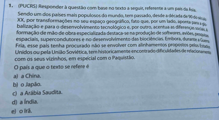 (PUCRS) Responder à questão com base no texto a seguir, referente a um país da Ásia.
Sendo um dos países mais populosos do mundo, tem passado, desde a década de 90 do século
XX, por transformações no seu espaço geográfico, fato que, por um lado, aponta para a glo
balização e para o desenvolvimento tecnológico e, por outro, acentua as diferenças sociais. A
formação de mão de obra especializada destaca-se na produção de softwares, aviões, pesquisas
espaciais, supercondutores e no desenvolvimento das biociências. Embora, durante a Guerra
Fria, esse país tenha procurado não se envolver com alinhamentos propostos pelos Estados
Unidos ou pela União Soviética, tem historicamente encontrado dificuldades de relacionamento
com os seus vizinhos, em especial com o Paquistão.
O país a que o texto se refere é
a) a China.
b) o Japão.
c) a Arábia Saudita.
d) a Índia.
e) o Irã.