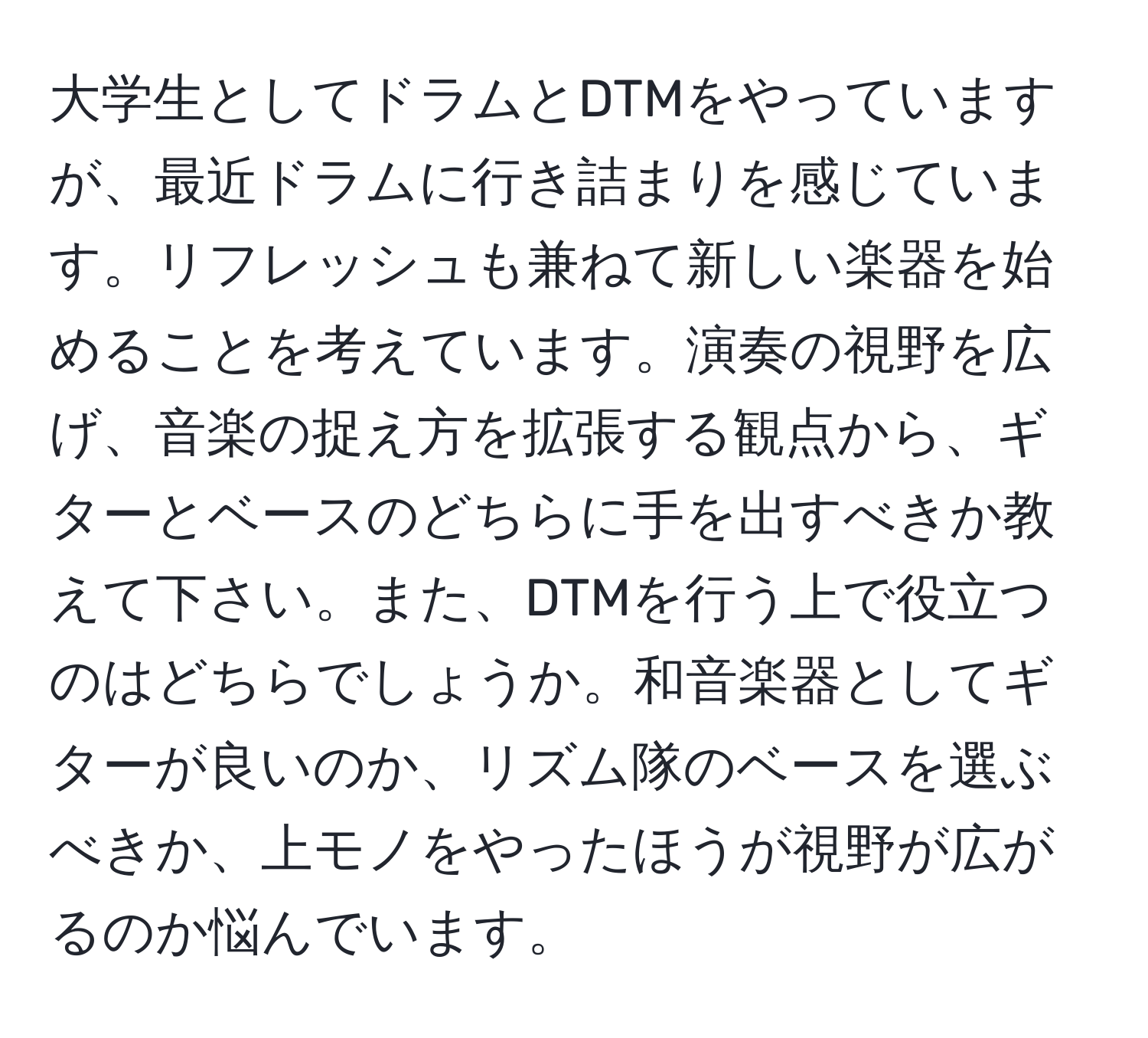 大学生としてドラムとDTMをやっていますが、最近ドラムに行き詰まりを感じています。リフレッシュも兼ねて新しい楽器を始めることを考えています。演奏の視野を広げ、音楽の捉え方を拡張する観点から、ギターとベースのどちらに手を出すべきか教えて下さい。また、DTMを行う上で役立つのはどちらでしょうか。和音楽器としてギターが良いのか、リズム隊のベースを選ぶべきか、上モノをやったほうが視野が広がるのか悩んでいます。