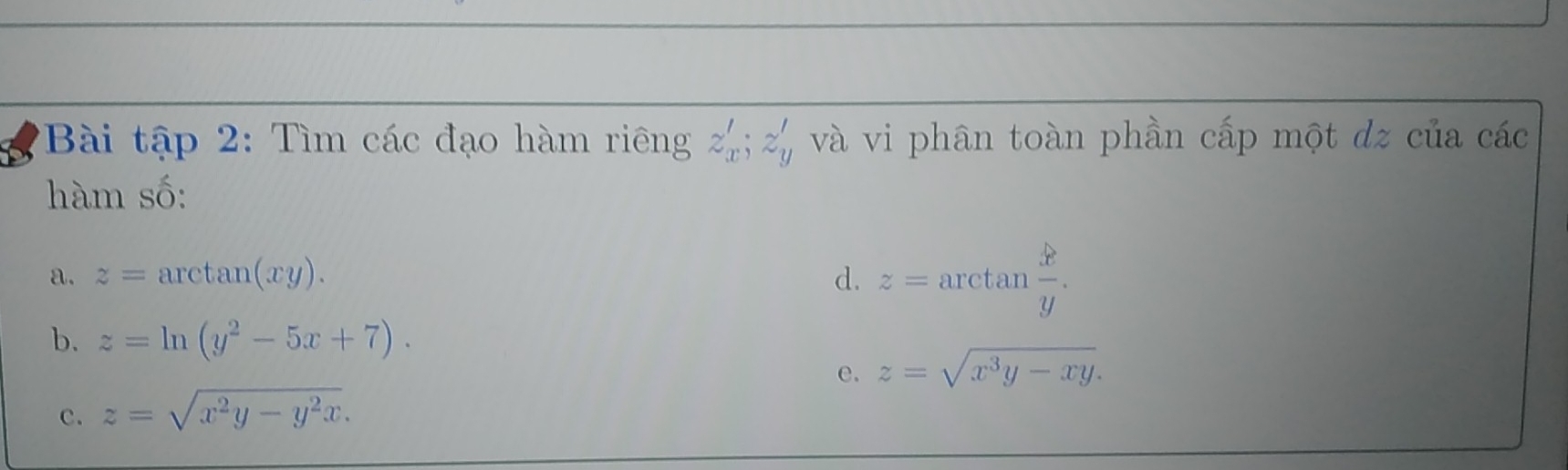 Bài tập 2: Tìm các đạo hàm riêng z'_x; z'_y và vi phân toàn phần cấp một dz của các 
hàm số: 
a. z=arctan (xy). d. z=arctan  x/y . 
b. z=ln (y^2-5x+7). 
e. z=sqrt(x^3y-xy). 
c. z=sqrt(x^2y-y^2x).