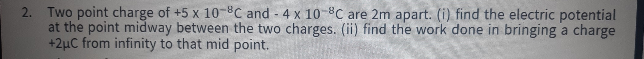 Two point charge of +5* 10^(-8)C and -4* 10^(-8)C are 2m apart. (i) find the electric potential 
at the point midway between the two charges. (ii) find the work done in bringing a charge
+2μC from infinity to that mid point.