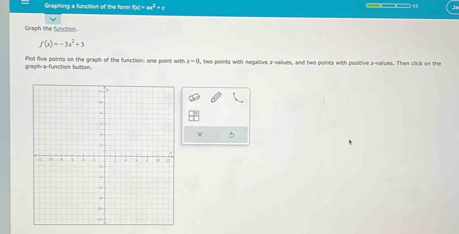 = Graphing a function of the form f(x)=ax^2+c Ja 
1/3 
Graph the function.
f(x)=-3x^2+3
Plot five points on the graph of the function: one point with x=0 , two points with negative x -values, and two points with positive x -values. Then click on the 
graph-a-function button. 
×