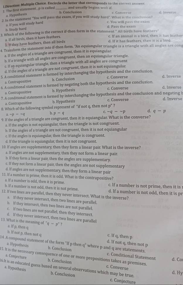 Direction: Multiple Choice. Encircle the letter that corresponds to the correct answer.
1. The first statement , p is called _and usually begins with if.
b. Conclusion c. Converse d. Inverse
a. Hypothesis
2. In the statement "You will pass the exam, if you will study hard". What is the conclusion?
a. If you will study hard
c. You will pass the exam
d. Pass the exam
b. Study hard
3. Which of the following is the correct if-then form in the statement " All birds have feathers"
a. If all birds, then it have feathers.
c. If an animal is a bird, then it has feather
b. If they have feathers, then all birds d. If it has feathers, then it is a bird
4. Transform the statement into if-then form. "An equiangular triangle is a triangle with all angles are cong
a. If the angles of a triangle are congruent, then it is equiangular.
b. If a triangle with all angles are congruent, then an equiangular triangle.
c. If an equiangular triangle, then a triangle with all angles are congruent
d. If the angles of a triangle are not congruent, then it is not equiangular.
5. A conditional statement is formed by interchanging the hypothesis and the conclusion. d. Inverse
a. Contrapositive b. Conclusion
c. Converse
6. A conditional statement is formed by negating both the hypothesis and the conclusion. d. Inverse
a. Contrapositive b. Hypothesis c. Converse
7. A conditional statement is formed by interchanging the hypothesis and the conclusion and negating b d. Inverse
a. Contrapositive b. Hypothesis c. Converse
8. Which of the following symbol represent of “if not q, then not p^ ?
C. sim q-sim p
a sim p-sim q b. p-q d. q-p
9. If the angles of a triangle are congruent, then it is equiangular. What is the converse?
a. If the angles is not equiangular, then the triangle is not congruent.
b. If the angles of a triangle are not congruent, then it is not equiangular
c. If the angles is equiangular, then the triangle is congruent.
d. If the triangle is equiangular, then it is not congruent.
10. If angles are supplementary, then they form a linear pair. What is the inverse?
a. If angles are not supplementary, then they not form a linear pair.
b. If they form a linear pair; then the angles are supplementary.
c. If they not form a linear pair; then the angles are not supplementary
d. If angles are not supplementary, then they form a linear pair
11. If a number is prime, then it is odd. What is the contrapositive?
a. If a number is odd, then it is prime. c. If a number is not prime, then it is 
b. If a number is not odd, then it is not prime. d. If a number is not odd, then it is pr
12. If two lines are parallel, then they never intersect. What is the inverse?
a. If they never intersect, then two lines are parallel.
b. If they intersect, then two lines are not parallel.
c. If two lines are not parallel, then they intersect.
d. If they never intersect, then two lines are parallel
13. What is the meaning of" q-p'' ?
a. If p, then q c. If q, then p
b. If not p, then not q d. If not q, then not p
14. A compound statement of the form "If p then q" where p and q are statements.
a. Hypothesis b. Conclusion c. Conditional Statement
15. It is the necessary consequence of one or more prepositions takes as premises.
d. Co
a. Conjecture b. Conclusion c. Converse
6.It is an educated guess based on several observations which may be true.
d. Hy
a. Hypothesis b. Conclusion c. Conjecture