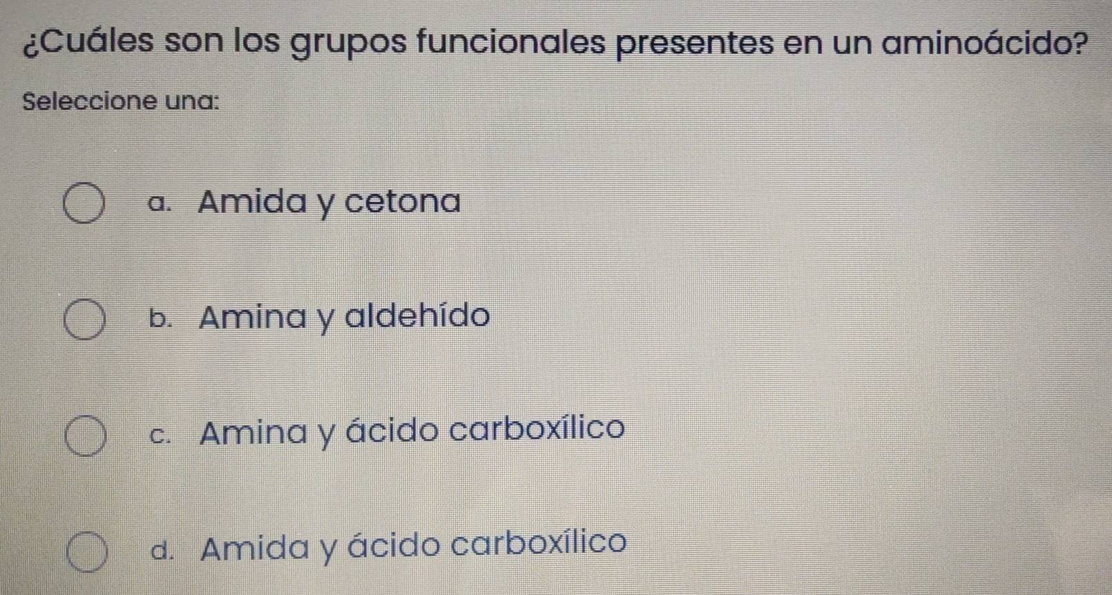 ¿Cuáles son los grupos funcionales presentes en un aminoácido?
Seleccione una:
a. Amida y cetona
b. Amina y aldehído
c. Amina y ácido carboxílico
d. Amida y ácido carboxílico