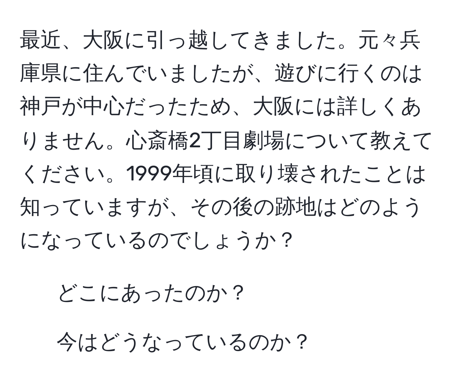 最近、大阪に引っ越してきました。元々兵庫県に住んでいましたが、遊びに行くのは神戸が中心だったため、大阪には詳しくありません。心斎橋2丁目劇場について教えてください。1999年頃に取り壊されたことは知っていますが、その後の跡地はどのようになっているのでしょうか？  
1. どこにあったのか？  
2. 今はどうなっているのか？