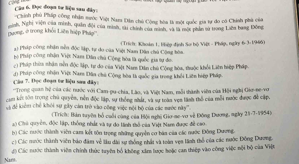 Cộng nổ
Tập  quan hệ ngoại giảo
Câu 6. Đọc đoạn tư liệu sau đây:
'Chính phủ Pháp công nhận nước Việt Nam Dân chủ Cộng hòa là một quốc gia tự do có Chính phủ của
mình, Nghị viện của mình, quân đội của mình, tài chính của mình, và là một phần tử trong Liên bang Đông
Dương, ở trong khối Liên hiệp Pháp''.
(Trích: Khoản 1, Hiệp định Sơ bộ Việt - Pháp, ngày 6-3-1946)
a) Pháp công nhận nền độc lập, tự do của Việt Nam Dân chủ Cộng hòa.
b) Pháp công nhận Việt Nam Dân chủ Cộng hòa là quốc gia tự do.
c) Pháp thừa nhận nền độc lập, tự do của Việt Nam Dân chủ Cộng hòa, thuộc khối Liên hiệp Pháp.
d) Pháp công nhận Việt Nam Dân chủ Cộng hòa là quốc gia trong khối Liên hiệp Pháp.
Câu 7. Đọc đoạn tư liệu sau đây:
'Trong quan hệ của các nước với Cam-pu-chia, Lào, và Việt Nam, mỗi thành viên của Hội nghị Giơ-ne-vơ
cam kết tôn trọng chủ quyền, nền độc lập, sự thống nhất, và sự toàn vẹn lãnh thổ của mỗi nước được đề cập,
và đề kiềm chế khỏi sự gây cản trở vào công việc nội bộ của các nước này''.
(Trích: Bản tuyên bố cuối cùng của Hội nghị Giơ-ne-vơ về Đông Dương, ngày 21-7-1954)
a) Chủ quyền, độc lập, thống nhất và tự do lãnh thổ của Việt Nam được đề cao.
b) Các nước thành viên cam kết tôn trọng những quyền cơ bản của các nước Đông Dương.
c) Các nước thành viên bảo đảm về lâu dài sự thống nhất và toàn vẹn lãnh thổ của các nước Đông Dương.
d) Các nước thành viên chính thức tuyên bố không xâm lược hoặc can thiệp vào công việc nội bộ của Việt
Nam.