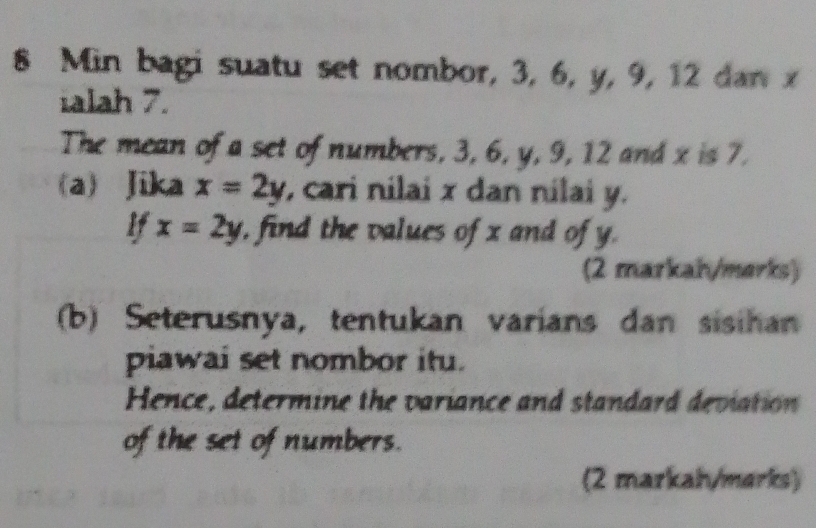 Min bagi suatu set nombor, 3, 6, y, 9, 12 dan x
ialah 7.
The mean of a set of numbers, 3, 6, y, 9, 12 and x is 7.
(a) Jika x=2y , cari nilai x dan nilai y.
If x=2y , find the values of x and of y.
(2 markah/marks)
b) Seterusnya, tentukan varians dan sisihan
piawai set nombor itu.
Hence, determine the variance and standard deviation
of the set of numbers.
(2 markah/marks)