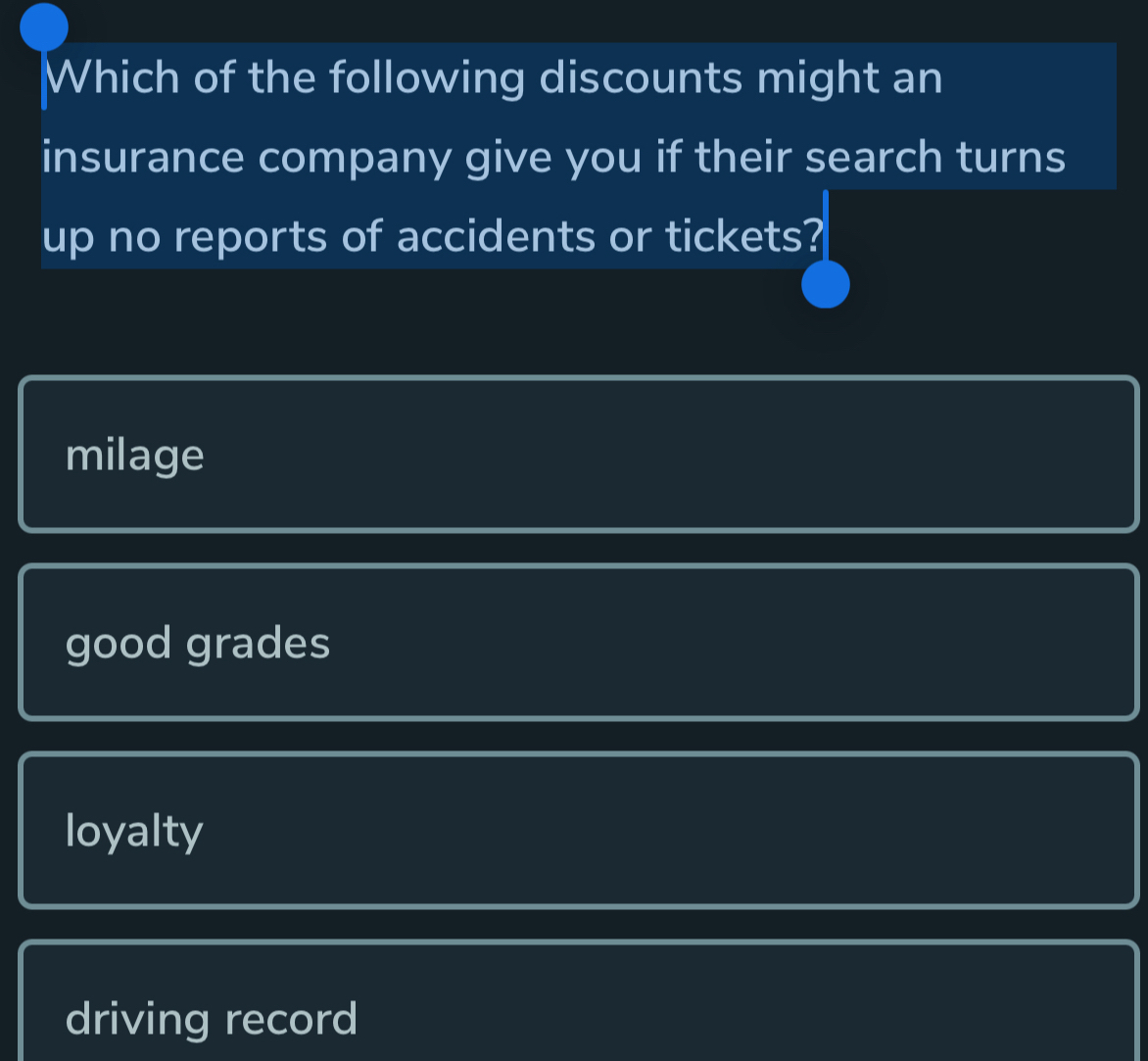 Which of the following discounts might an
insurance company give you if their search turns
up no reports of accidents or tickets?
milage
good grades
loyalty
driving record