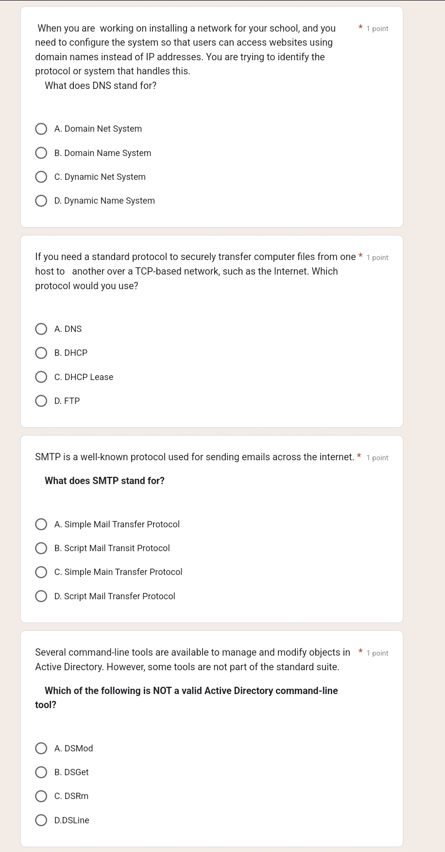 When you are working on installing a network for your school, and you 1 point
need to configure the system so that users can access websites using
domain names instead of IP addresses. You are trying to identify the
protocol or system that handles this.
What does DNS stand for?
A. Domain Net System
B. Domain Name System
C. Dynamic Net System
D. Dynamic Name System
If you need a standard protocol to securely transfer computer files from one * 1 point
host to another over a TCP-based network, such as the Internet. Which
protocol would you use?
A. DNS
B. DHCP
C. DHCP Lease
D. FTP
SMTP is a well-known protocol used for sending emails across the internet. * 1 point
What does SMTP stand for?
A. Simple Mail Transfer Protocol
B. Script Mail Transit Protocol
C. Simple Main Transfer Protocol
D. Script Mail Transfer Protocol
Several command-line tools are available to manage and modify objects in * 1 point
Active Directory. However, some tools are not part of the standard suite.
Which of the following is NOT a valid Active Directory command-line
tool?
A. DSMod
B. DSGet
C. DSRm
D.DSLine