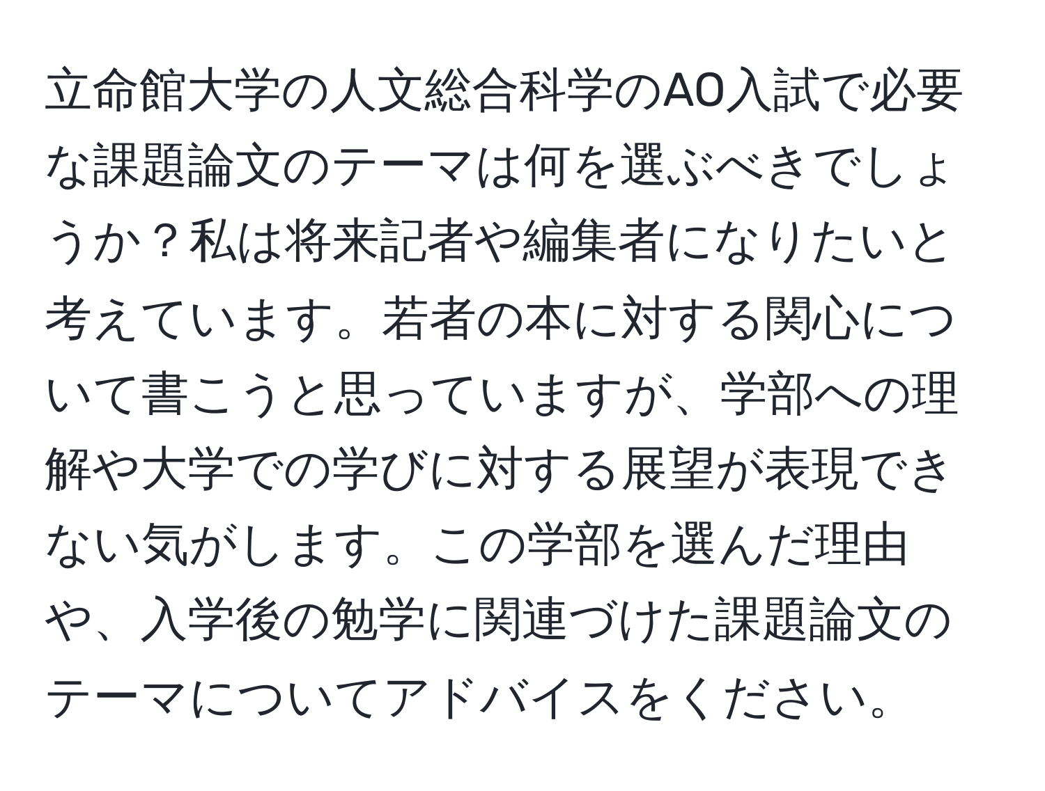 立命館大学の人文総合科学のAO入試で必要な課題論文のテーマは何を選ぶべきでしょうか？私は将来記者や編集者になりたいと考えています。若者の本に対する関心について書こうと思っていますが、学部への理解や大学での学びに対する展望が表現できない気がします。この学部を選んだ理由や、入学後の勉学に関連づけた課題論文のテーマについてアドバイスをください。