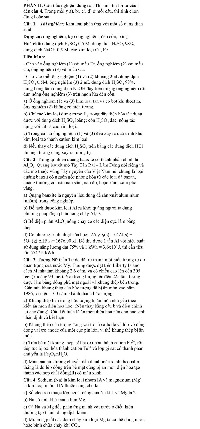 PHÀN II. Câu trắc nghiệm đúng sai. Thí sinh trả lời từ câu 1
đến câu 4. Trong mỗi ý a), b), c), d) ở mỗi câu, thí sinh chọn
đúng hoặc sai.
Câu 1. Thí nghiệm: Kim loại phản ứng với một số dung dịch
acid
Dụng cụ: ống nghiệm, kẹp ống nghiệm, đèn cồn, bông.
Hoá chất: dung dịch H₂SO₄ 0,5 M, dung dịch H₂SO₄ 98%,
dung dịch NaOH 0,5 M, các kim loại Cu, Fe.
Tiến hành:
- Cho vào ống nghiệm (1) vài mẫu Fe, ống nghiệm (2) vài mầu
Cu, ổng nghiệm (3) vài mẫu Cu.
- Cho vào mỗi ống nghiệm (1) và (2) khoảng 2mL dung dịch
HạSO₄ 0,5M; ống nghiệm (3) 2 mL dung dịch HạSO₄ 98%,
dùng bông tầm dung dịch NaOH đậy trên miệng ống nghiệm rồi
đun nóng ống nghiệm (3) trên ngọn lửa đèn cồn.
a) Ở ống nghiệm (1) và (3) kim loại tan và có bọt khí thoát ra,
ổng nghiệm (2) không có hiện tượng.
b) Chỉ các kim loại đứng trước H_2 trong dãy điện hóa tác dụng
được với dung dịch H_2SO 4 loãng; còn HạSO₄ đặc, nóng tác
dụng với tất cả các kim loại..
c) Trong cả hai ống nghiệm (1) và (3) đều xảy ra quá trình khử
kim loại tạo thành cation kim loại.
d) Nếu thay các dung dịch H_2SO 4 trên bằng các dung dịch HCl
thì hiện tượng cũng xảy ra tương tự.
Câu 2. Trong tự nhiên quặng bauxite có thành phần chính là
Al₂O₃. Quặng bauxit mỏ Tây Tân Rai - Lâm Đồng nói riêng và
các mỏ thuộc vùng Tây nguyên của Việt Nam nói chung là loại
quặng bauxit có nguồn gốc phong hóa từ các loại đá bazan,
quặng thường có màu nâu sẩm, nâu đỏ, hoặc xám, xám phớt
vàng.
a) Quặng bauxite là nguyên liệu dùng đề sản xuất aluminium
(nhôm) trong công nghiệp.
b) Để tách được kim loại Al ra khỏi quặng người ta dùng
phương pháp điện phân nóng chảy Al_2O_3.
c) Bể điện phân Al_2O_3 4 nóng chảy có các điện cực làm bằng
thép.
d) Có phương trình nhiệt hóa học: 2Al_2O_3(s)to 4Al(s)+
3O_2 (g) △ _rH°_298=1676,00kJ J. Để thu được 1 tấn Al với hiệu suất
sử dụng năng lượng đạt 75% và 1kWh=3.6* 10^6J thì cần tiêu
tốn 5747,6 kWh.
Câu 3. Tượng Nữ thần Tự do đã trở thành một biểu tượng tự do
quan trọng của nước Mỹ. Tượng được đặt trên Liberty Island,
cách Manhattan khoảng 2,6 dặm, và có chiều cao lên đến 305
feet (khoảng 93 mét). Với trọng lượng lên đến 225 tấn, tượng
được làm bằng đồng phủ mặt ngoài và khung thép bên trong.
Gần nửa khung thép của bức tượng đã bị ăn mòn vào năm
1986, kỉ niệm 100 năm khánh thành bức tượng.
a) Khung thép bên trong bức tượng bị ăn mòn chủ yếu theo
kiểu ăn mòn điện hóa học. (Nên thay bằng câu b và điều chinh
lại cho đúng). Câu kết luận là ăn mòn điện hóa nên cho học sinh
nhận định và kết luận.
b) Khung thép của tượng đóng vai trò là cathode và lớp vỏ đồng
đóng vai trò anode của một cục pin lớn, vì thế khung thép bị ăn
mòn.
c) Trên bề mặt khung thép, sắt bị oxi hóa thành cation Fe^(2+) , rồi
tiếp tục bị oxi hóa thành cation Fe³* và lớp gỉ sắt có thành phần
chủ yếu là Fe_2O_3.nH_2O
d) Màu của bức tượng chuyển dần thành màu xanh theo năm
tháng là do lớp đồng trên bề mặt cũng bị ăn mòn điện hóa tạo
thành các hợp chất đồng(II) có màu xanh.
Câu 4. Sodium (Na) là kim loại nhóm IA và magnesium (Mg)
là kim loại nhóm IIA thuộc cùng chu kì.
a) Số electron thuộc lớp ngoài cùng của Na là 1 và Mg là 2.
b) Na có tính khử mạnh hơn Mg.
c) Cả Na và Mg đều phản ứng mạnh với nước ở điều kiện
thường tạo thành dung dịch kiểm.
d) Muốn dập tắt các đám cháy kim loại Mg ta có thể dùng nước
hoặc bình chữa cháy khí CO₂.