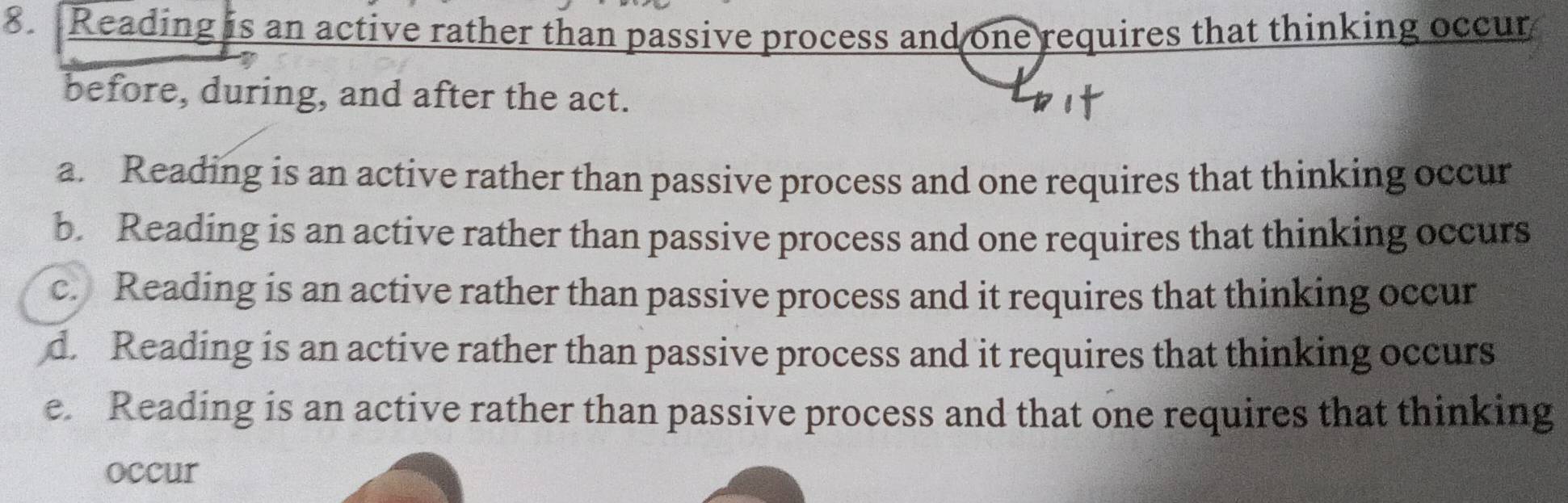 Reading is an active rather than passive process and one requires that thinking occur
before, during, and after the act.
a. Reading is an active rather than passive process and one requires that thinking occur
b. Reading is an active rather than passive process and one requires that thinking occurs
c. Reading is an active rather than passive process and it requires that thinking occur
d. Reading is an active rather than passive process and it requires that thinking occurs
e. Reading is an active rather than passive process and that one requires that thinking
occur