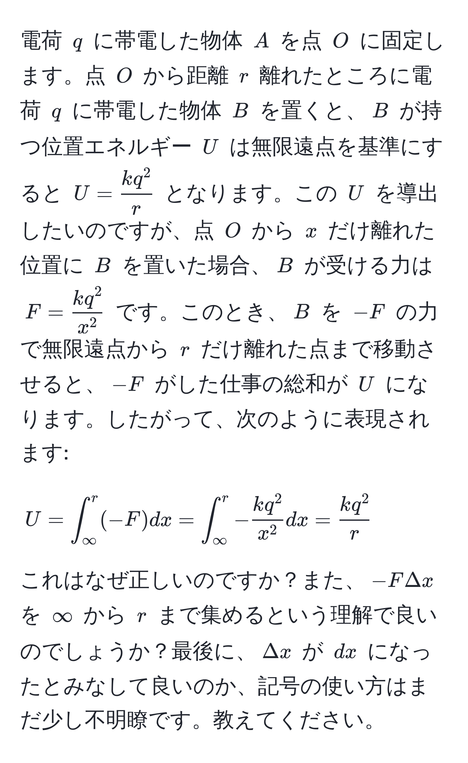 電荷 $q$ に帯電した物体 $A$ を点 $O$ に固定します。点 $O$ から距離 $r$ 離れたところに電荷 $q$ に帯電した物体 $B$ を置くと、$B$ が持つ位置エネルギー $U$ は無限遠点を基準にすると $U = frack q^2r$ となります。この $U$ を導出したいのですが、点 $O$ から $x$ だけ離れた位置に $B$ を置いた場合、$B$ が受ける力は $F = frack q^2x^2$ です。このとき、$B$ を $-F$ の力で無限遠点から $r$ だけ離れた点まで移動させると、$-F$ がした仕事の総和が $U$ になります。したがって、次のように表現されます: [ U = ∈t_(∈fty)^r (-F)dx = ∈t_(∈fty)^r -frack q^2x^2dx = frack q^2r ] これはなぜ正しいのですか？また、$-FΔx$ を $∞$ から $r$ まで集めるという理解で良いのでしょうか？最後に、$Delta x$ が $dx$ になったとみなして良いのか、記号の使い方はまだ少し不明瞭です。教えてください。