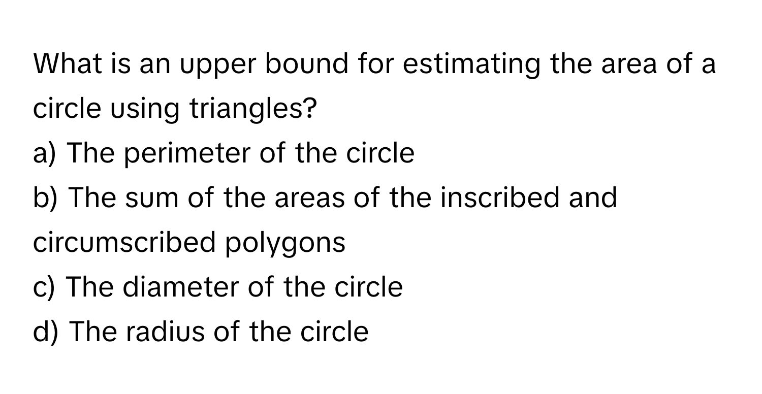 What is an upper bound for estimating the area of a circle using triangles?

a) The perimeter of the circle
b) The sum of the areas of the inscribed and circumscribed polygons
c) The diameter of the circle
d) The radius of the circle