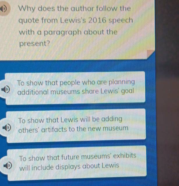 Why does the author follow the
quote from Lewis's 2016 speech
with a paragraph about the
present?
To show that people who are planning
additional museums share Lewis' goal
To show that Lewis will be adding
others' artifacts to the new museum
To show that future museums' exhibits
will include displays about Lewis