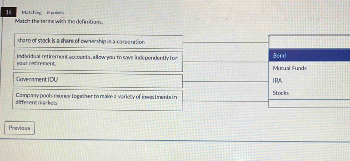 Matching 8 points
Match the terms with the definitions.
share of stock is a share of ownership in a corporation
individual retirement accounts, allow you to save independently for Bond
your retirement. Mutual Funds
Government IOU
IRA
Company pools money together to make a variety of investments in Stocks
different markets
Previous