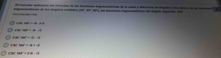 Calcular aplicando las fórmulas de las funciones trigonométricas de la suma y diferencia de ángulos y los valores de las funciones
trigonométricas de los ángulos notables (30°,45°,60°) ), las funciones trigonométricas del ángulo siguiente: 105°
TRIGONOMETRÍA
csc 105°=sqrt(6)-2sqrt(2)
csc 105°=sqrt(6)-sqrt(2)
csc 105°=sqrt(2)-sqrt(2)
csc 105°=sqrt(6)+sqrt(2)
csc 105°=2sqrt(6)-sqrt(2)