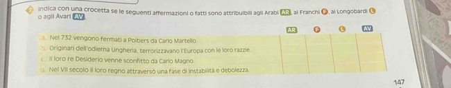 agli Avari indica con una crocetta se le seguenti affermazioni o fatti sono attribuibili agii Arabi , al Franchi P, ai Longobardi
A
AR
Nel 732 vengono fermati a Poltiers da Çarlo Martello
b. Originari dell’odierna Ungheria, terrorizzavano l'Europa con le loro razzie.
c ll loro re Desiderio venne sconfitto da Carlo Magno.
d Nel VII secolo il loro regno attraversó una fase di instabilità e debolezza
147