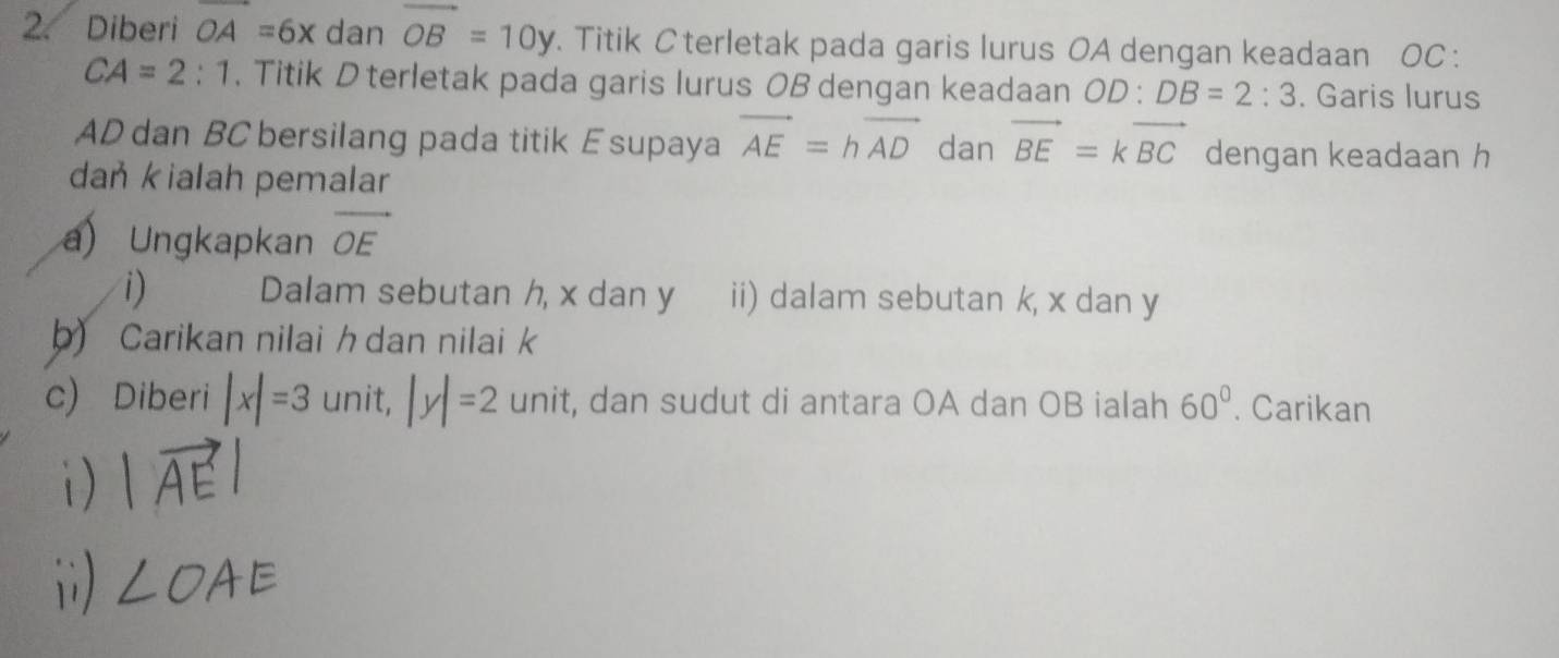 Diberi OA=6x dan vector OB=10y Titik C terletak pada garis lurus OA dengan keadaan OC :
CA=2:1 , Titik D terletak pada garis lurus OB dengan keadaan OD:DB=2:3. Garis lurus
AD dan BC bersilang pada titik E supaya vector AE=hvector AD dan vector BE=kvector BC dengan keadaan h
daṅ kialah pemalar 
a) Ungkapkan vector OE
i) Dalam sebutan h, x dan y ii) dalam sebutan k, x dan y
b) Carikan nilai h dan nilaik 
c) Diberi |x|=3 unit, |y|=2 U nit, dan sudut di antara OA dan OB ialah 60°. Carikan