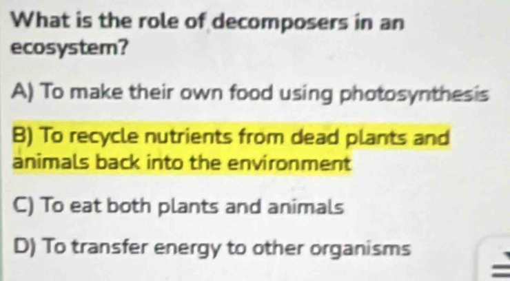 What is the role of decomposers in an
ecosystem?
A) To make their own food using photosynthesis
B) To recycle nutrients from dead plants and
animals back into the environment
C) To eat both plants and animals
D) To transfer energy to other organisms
=