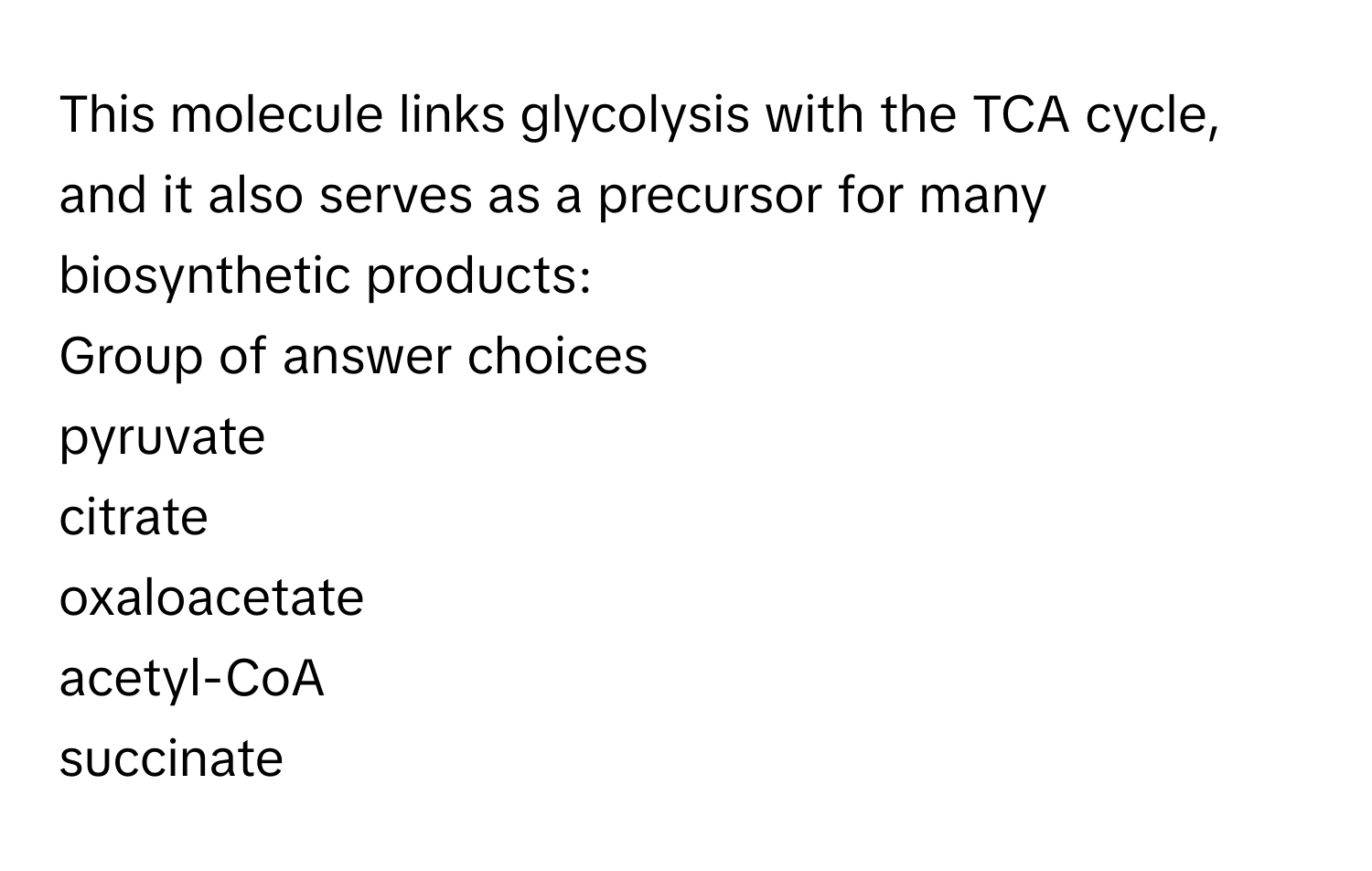 This molecule links glycolysis with the TCA cycle, and it also serves as a precursor for many biosynthetic products:
Group of answer choices
pyruvate
citrate
oxaloacetate
acetyl-CoA
succinate