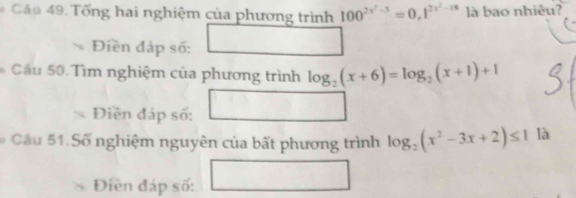 Tổng hai nghiệm của phương trình 100^(2x^2)-3=0,1^(2x^2)-18 là bao nhiêu? 
Điền đáp số: 
* Câu 50. Tìm nghiệm của phương trình log _2(x+6)=log _2(x+1)+1^ 
Điền đáp số: 
# Câu 51. Số nghiệm nguyên của bất phương trình log _2(x^2-3x+2)≤ 1 là 
Điền đáp số: