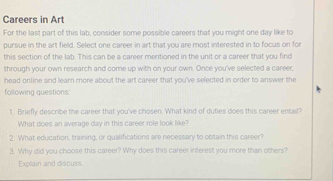 Careers in Art 
For the last part of this lab, consider some possible careers that you might one day like to 
pursue in the art field. Select one career in art that you are most interested in to focus on for 
this section of the lab. This can be a career mentioned in the unit or a career that you find 
through your own research and come up with on your own. Once you've selected a career, 
head online and learn more about the art career that you’ve selected in order to answer the 
following questions: 
1. Briefly describe the career that you've chosen. What kind of duties does this career entail? 
What does an average day in this career role look like? 
2. What education, training, or qualifications are necessary to obtain this career? 
3. Why did you choose this career? Why does this career interest you more than others? 
Explain and discuss.