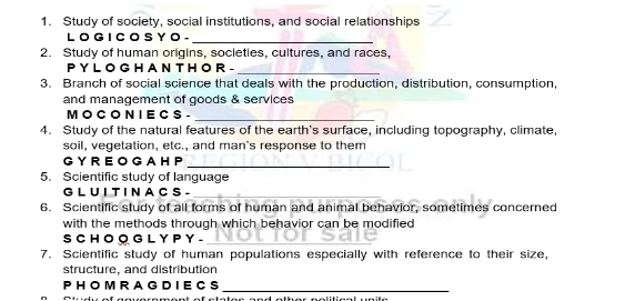 Study of society, social institutions, and social relationships 
L O G I C O S Y O - 
_ 
2. Study of human origins, societies, cultures, and races, 
P Y L O G H A N T H O R - 
_ 
3. Branch of social science that deals with the production, distribution, consumption, 
and management of goods & services 
M O C O N I E C S -_ 
4. Study of the natural features of the earth's surface, including topography, climate, 
soil, vegetation, etc., and man's response to them 
G Y R E O G A H P_ 
5. Scientific study of language 
G L U I T I N A C S - 
_ 
6. Scientific study of all forms of human and animal behavior, sometimes concerned 
with the methods through which behavior can be modified 
S C H O O G L Y P Y -_ 
7. Scientific study of human populations especially with reference to their size, 
structure, and distribution 
P H O M R A GD I EC S_