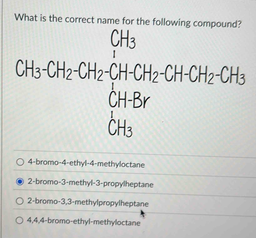 What is the correct name for the following compound?
beginarrayr CA=CH_3CH_4-CH_4CH_2OH+CH_2OH=CH_3CH_2OH CH_3endarray  
^circ  
□ 
4-bromo-4-ethyl-4-methyloctane
2-bromo-3-methyl-3-propylheptane
2-bromo -3,3-methylpropylheptane
4,4,4-bromo-ethyl-methyloctane