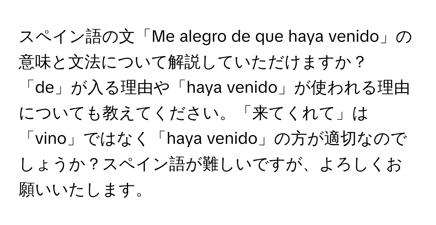 スペイン語の文「Me alegro de que haya venido」の意味と文法について解説していただけますか？「de」が入る理由や「haya venido」が使われる理由についても教えてください。「来てくれて」は「vino」ではなく「haya venido」の方が適切なのでしょうか？スペイン語が難しいですが、よろしくお願いいたします。