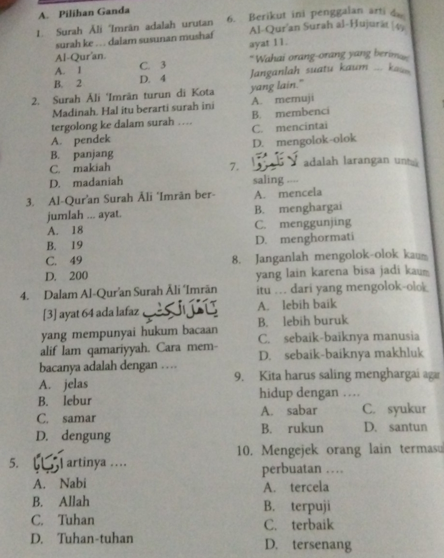 Pilihan Ganda
1. Surah Āli Imrān adalah urutan 6. Berikut ini penggalan arti da
surah ke .. dalam susunan mushaf Al-Qur'an Surah al-Ḥujurät (49
Al-Qur'an. ayat 11.
“Wahai orang-orang yang beriman
A. 1 C. 3
B. 2 D. 4  Janganlah  suatu kaum ... kau  
2. Surah Åli ‘Imrän turun di Kota yang lain."
Madinah. Hal itu berarti surah ini A. memuji
tergolong ke dalam surah … B. membenci
C. mencintai
A. pendek
B. panjang D. mengolok-olok
C. makiah 7.
adalah larangan unta
D. madaniah saling ....
3. Al-Qur’an Surah Āli ‘Imrān ber- A. mencela
jumlah ... ayat. B. menghargai
A. 18 C. menggunjing
B. 19 D. menghormati
C. 49 8. Janganlah mengolok-olok kaum
D. 200 yang lain karena bisa jadi kaum
4. Dalam Al-Qur’an Surah Āli ‘Imrān itu … dari yang mengolok-olok
[3] ayat 64 ada lafaz    A. lebih baik
yang mempunyai hukum bacaan B. lebih buruk
C. sebaik-baiknya manusia
alif lam qamariyyah. Cara mem- D. sebaik-baiknya makhluk
bacanya adalah dengan …
9. Kita harus saling menghargai aga
A. jelas
B. lebur
hidup dengan …
C. samar
A. sabar C. syukur
D. dengung
B. rukun D. santun
10. Mengejek orang lain termasu
5. artinya ….
perbuatan …
A. Nabi
A. tercela
B. Allah B. terpuji
C. Tuhan
C. terbaik
D. Tuhan-tuhan D. tersenang