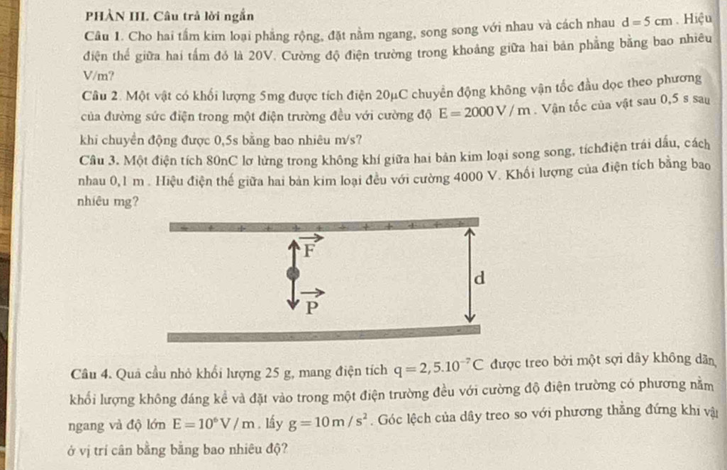 PHÀN III. Câu trả lời ngắn
Câu 1. Cho hai tấm kim loại phẳng rộng, đặt nằm ngang, song song với nhau và cách nhau d=5cm Hiệu
điện thể giữa hai tấm đó là 20V. Cường độ điện trường trong khoảng giữa hai bản phẳng bằng bao nhiêu
V/m?
Câu 2. Một vật có khổi lượng 5mg được tích điện 20μC chuyển động không vận tốc đầu dọc theo phương
của đường sức điện trong một điện trường đều với cường độ E=2000V/m. Vận tốc của vật sau 0,5 s sau
khi chuyền động được 0,5s bằng bao nhiêu m/s?
Câu 3. Một điện tích 80nC lơ lừng trong không khí giữa hai bản kim loại song song, tíchđiện trái dấu, cách
nhau 0,1 m . Hiệu điện thế giữa hai bản kim loại đều với cường 4000 V. Khối lượng của điện tích bằng bao
nhiêu mg?
Câu 4. Quả cầu nhỏ khổi lượng 25 g, mang điện tích q=2,5.10^(-7)C được treo bởi một sợi dây không dân
khối lượng không đáng kể và đặt vào trong một điện trường đều với cường độ điện trường có phương nằm
ngang và độ lớn E=10^6V/m. lầy g=10m/s^2. Góc lệch của dây treo so với phương thẳng đứng khi vậi
ở vị trí cân bằng bằng bao nhiêu độ?