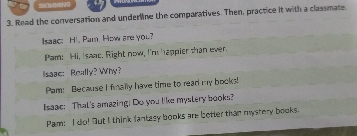 SKIMMING 
3. Read the conversation and underline the comparatives. Then, practice it with a classmate. 
Isaac: Hi, Pam. How are you? 
Pam: Hi, Isaac. Right now, I'm happier than ever. 
Isaac: Really? Why? 
Pam: Because I finally have time to read my books! 
Isaac: That's amazing! Do you like mystery books? 
Pam: I do! But I think fantasy books are better than mystery books.