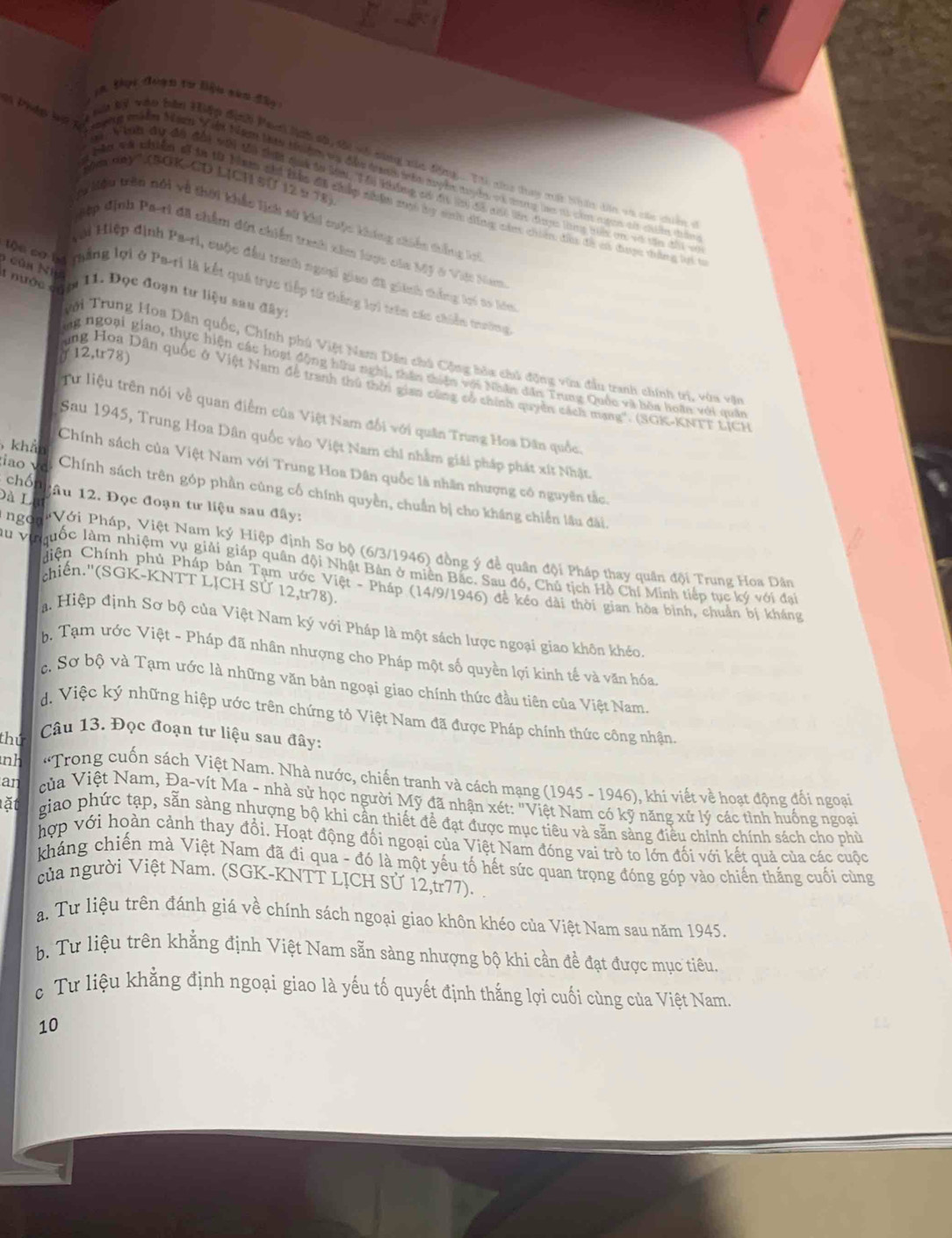 Pháp lỹ Tế
N bý vào bên Hiệp định Panh lnh sộ tối vớ cùng xủa động .. T cna tay mất bân din và các diêm
Vhoời đu đa đổi vii ti thến qih tờ Mat, Tới không cá đi lời đi đi tên đuợc lmg na cn với tia đài 
Mêu trên nói và thời khắc lịch sử khi cuộc không chiến thắng kri
#ệp định Pa-ri đã chẩm din chiến tranh xâm loợc của Mỹ ở Việt Nam
6 củn N h a
Hi Hiệp định Pa-ri, cuộc đầu tranh ngoại giao đã giinh thắng li to lóu
Độn cơ tự mhắng lợi ở Pa-ri là kết quả trực tiếp từ thắng lợi trên các chiến trường
g nước căm 11. Đọc đoạn tư liệu sau đây:
Tới Trung Hoa Dân quốc, Chính phú Việt Nam Dân chú Cộng bòa chủ động vữa đầu tranh chính trị, vớa vận
a 12,tr78)
ng ngoại giao, thực hiện các hoạt động hữu nghị, thần chiên với Nhân din Trung Quốc và bòa hoàn với quân
ung Hoa Dân quốc ở Việt Nam đề tranh thủ thờn gian cùng cổ chính quyên cách mạng'. (SGK-KNTT LICH
Từ liệu trên nói về quan điểm của Việt Nam đổi với quân Trung Hoa Dân quốc.
Sau 1945, Trung Hoa Dân quốc vào Việt Nam chi nhằm giải pháp phát xít Nhật
khả
Chính sách của Việt Nam với Trung Hoa Dân quốc là nhân nhượng có nguyên tắc
chó
iao √ Chính sách trên góp phần cùng cố chính quyền, chuẩn bị cho kháng chiến lâu đài
Dà L lầu 12. Đọc đoạn tư liệu sau đây:
ngo   Với Pháp, Việt Nam ký Hiệp định Sơ bộ (6/3/1946) đồng ý đề quân đội Pháp thay quân đội Trung Hoa Dân
u v  Iguốc làm nhiệm vụ giải giáp quân đội Nhật Bản ở miên Bắc. Sau đó, Chủ tịch Hồ Chí Minh tiếp tục ký với đại
chiến.''(SGK-KNTT LỊCH Sử 1 2.tr7 8).
hiện Chính phủ Pháp bản Tạm ước Việt - Pháp (14/9/1946) để kéo dài thời gian hòa bình, chuẩn bị kháng
a. Hiệp định Sơ bộ của Việt Nam ký với Pháp là một sách lược ngoại giao khôn khéo
b, Tạm ước Việt - Pháp đã nhân nhượng cho Pháp một số quyền lợi kinh tế và văn hóa.
c. Sơ bộ và Tạm ước là những văn bản ngoại giao chính thức đầu tiên của Việt Nam
d. Việc ký những hiệp ước trên chứng tỏ Việt Nam đã được Pháp chính thức công nhận,
thứ  Câu 13. Đọc đoạn tư liệu sau đây:
nh  *Trong cuốn sách Việt Nam. Nhà nước, chiến tranh và cách mạng (1945 - 1946), khí viết về hoạt động đối ngoại
an  của Việt Nam, Đa-vít Ma - nhà sử học người Mỹ đã nhận xét: "Việt Nam có kỹ năng xử lý các tình huống ngoại
lặt giao phức tạp, sẵn sàng nhượng bộ khi cần thiết để đạt được mục tiêu và sẵn sàng điều chính chính sách cho phù
hợp với hoàn cảnh thay đổi. Hoạt động đối ngoại của Việt Nam đóng vai trò to lớn đối với kết quả của các cuộc
kháng chiến mà Việt Nam đã đi qua - đó là một yếu tố hết sức quan trọng đóng góp vào chiến thắng cuối cùng
của người Việt Nam. (SGK-KNTT LỊCH Sử 12,tr77).
a. Tư liệu trên đánh giá về chính sách ngoại giao khôn khéo của Việt Nam sau năm 1945.
b. Tư liệu trên khẳng định Việt Nam sẵn sàng nhượng bộ khi cần đề đạt được mục tiêu.
c Tư liệu khẳng định ngoại giao là yếu tố quyết định thắng lợi cuối cùng của Việt Nam.
10