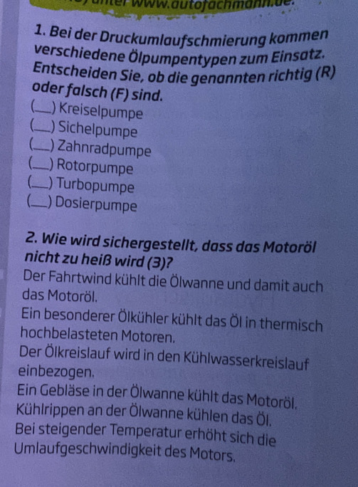 unter www. autofachmänn.de. 
1. Bei der Druckumlaufschmierung kommen 
verschiedene Ölpumpentypen zum Einsatz. 
Entscheiden Sie, ob die genannten richtig (R) 
oder falsch (F) sind. 
_) Kreiselpumpe 
_ ) Sichelpumpe 
_) Zahnradpumpe 
_) Rotorpumpe 
C_ ) Turbopumpe 
_ ) Dosierpumpe 
2. Wie wird sichergestellt, dass das Motoröl 
nicht zu heiß wird (3)? 
Der Fahrtwind kühlt die Ölwanne und damit auch 
das Motoröl. 
Ein besonderer Ölkühler kühlt das Öl in thermisch 
hochbelasteten Motoren. 
Der Ölkreislauf wird in den Kühlwasserkreislauf 
einbezogen. 
Ein Gebläse in der Ölwanne kühlt das Motoröl. 
Kühlrippen an der Ölwanne kühlen das Öl. 
Bei steigender Temperatur erhöht sich die 
Umlaufgeschwindigkeit des Motors,