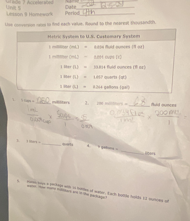 Grade 7 Accelerated Name_
Unit 5 Date_
Lesson 9 Homework Period_
Use conversion rates to find each value. Round to the nearest thousandth.
1. 5cups= _milliliters 2. 200millliters= _fluid ounces
_
3. 3liters= _quarts 4. 9 gallons =
liters
5. Mateo buys a package with 16 bottles of water. Each bottle holds 12 ounces of
water. How many milliliters are in the package?