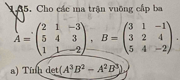 ậ5. Cho các ma trận vuông cấp ba
A=beginpmatrix 2&1&-3 5&4&3 1&1&-2endpmatrix , B=beginpmatrix 3&1&-1 3&2&4 5&4&-2endpmatrix. 
a) Tính det (A^3B^2-A^2B^3).