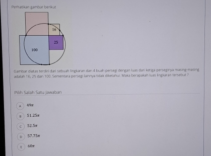 Pernatikan gambar berikut
16
25
100
Gambar diatas terdiri dari sebuah lingkaran dan 4 buah persegi dengan luas dar ketiga perseginya masing-masing
adalah 16, 25 dan 100. Sementara persegi lainnya tidak diketahui. Maka berapakah luas lingkaran tersebut ?
Pilih Salah Satu Jawaban
A 49m
B 51.25π
C 52.5π
D 57.75π
E 60π